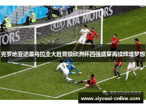 克罗地亚逆袭乌拉圭大胜晋级欧洲杯四强盛宴再续辉煌梦想