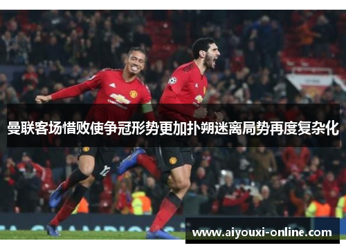曼联客场惜败使争冠形势更加扑朔迷离局势再度复杂化