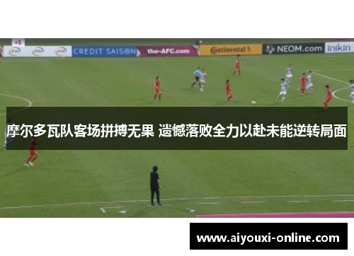 摩尔多瓦队客场拼搏无果 遗憾落败全力以赴未能逆转局面