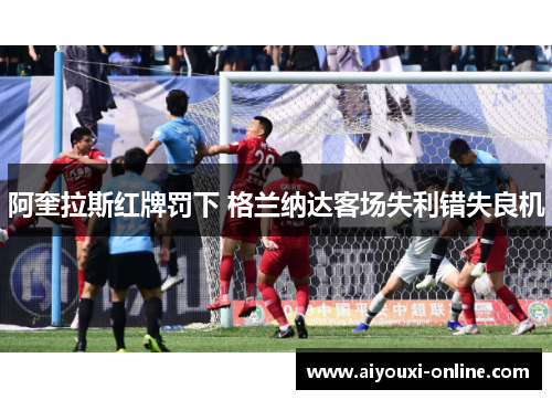 阿奎拉斯红牌罚下 格兰纳达客场失利错失良机