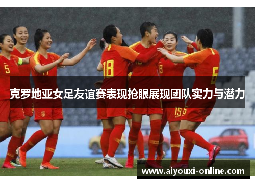 克罗地亚女足友谊赛表现抢眼展现团队实力与潜力