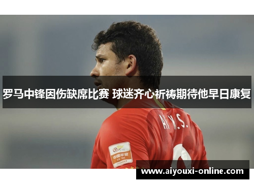罗马中锋因伤缺席比赛 球迷齐心祈祷期待他早日康复
