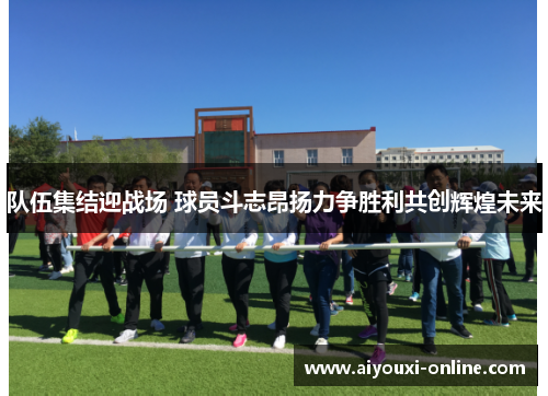 队伍集结迎战场 球员斗志昂扬力争胜利共创辉煌未来