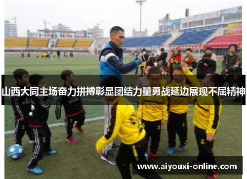 山西大同主场奋力拼搏彰显团结力量勇战延边展现不屈精神