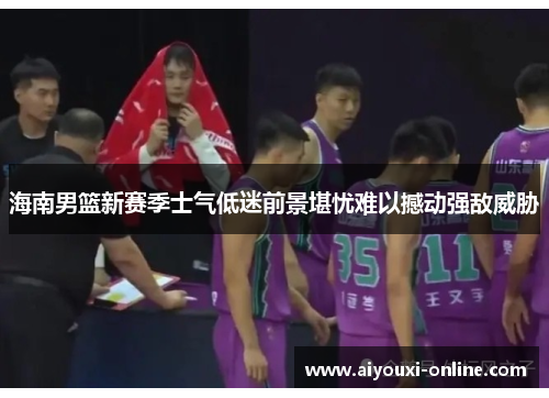 海南男篮新赛季士气低迷前景堪忧难以撼动强敌威胁