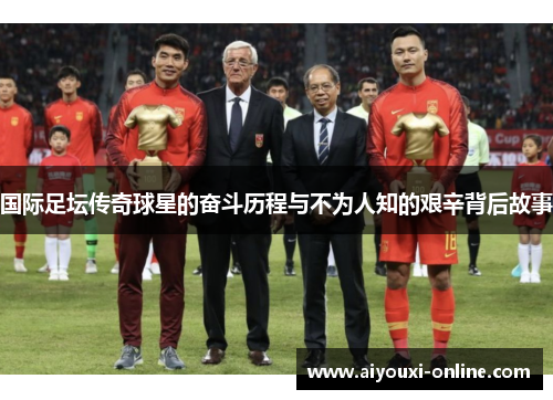 国际足坛传奇球星的奋斗历程与不为人知的艰辛背后故事